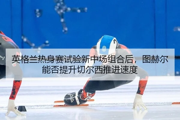 英格兰热身赛试验新中场组合后，图赫尔能否提升切尔西推进速度